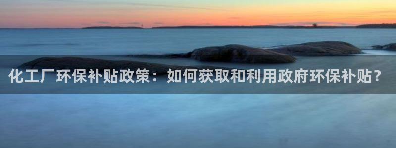 亿万先生客户端官网登录不上：化工厂环保补贴政策：如何获取和利用政府环保补贴？