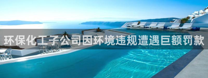 亿万先生客服联系方式查询：环保化工子公司因环境违规遭遇巨额罚款