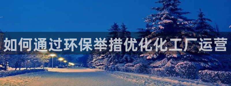 亿万先生客户端官网登录不了：如何通过环保举措优化化工厂运营