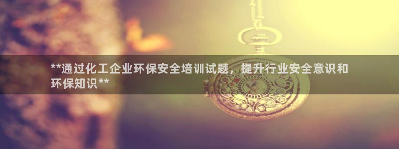 亿万首富手游：**通过化工企业环保安全培训试题，提升行业安全意识和
环保知识**