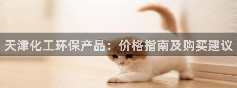 亿万百度百科官网：天津化工环保产品：价格指南及购买建议