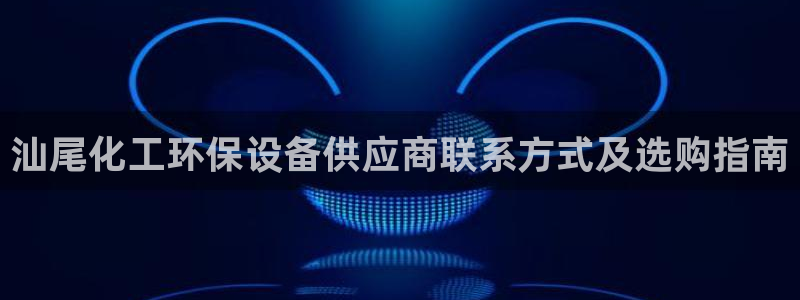 亿万先生客服联系方式查询：汕尾化工环保设备供应商联系方式及选购指南