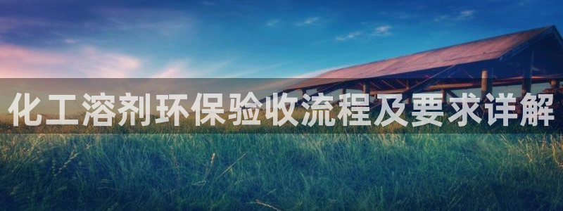 亿万先生现在的网址谁知道是真的：化工溶剂环保验收流程及要求详解