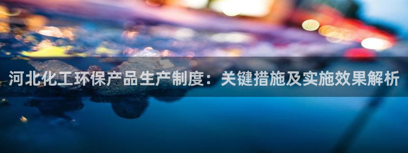 亿万客户端：河北化工环保产品生产制度：关键措施及实施效果解析